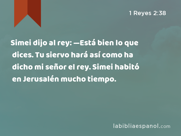 Simei dijo al rey: —Está bien lo que dices. Tu siervo hará así como ha dicho mi señor el rey. Simei habitó en Jerusalén mucho tiempo. - 1 Reyes 2:38