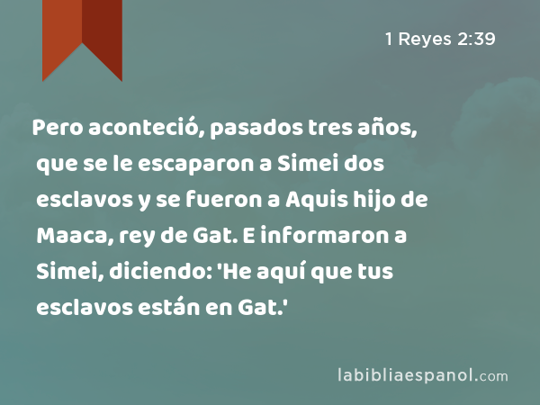 Pero aconteció, pasados tres años, que se le escaparon a Simei dos esclavos y se fueron a Aquis hijo de Maaca, rey de Gat. E informaron a Simei, diciendo: 'He aquí que tus esclavos están en Gat.' - 1 Reyes 2:39