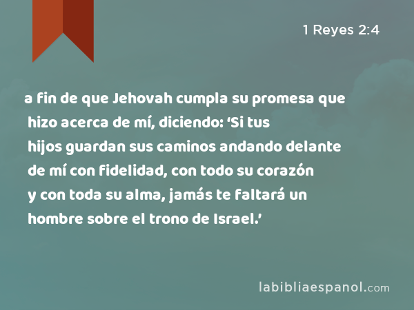 a fin de que Jehovah cumpla su promesa que hizo acerca de mí, diciendo: ‘Si tus hijos guardan sus caminos andando delante de mí con fidelidad, con todo su corazón y con toda su alma, jamás te faltará un hombre sobre el trono de Israel.’ - 1 Reyes 2:4