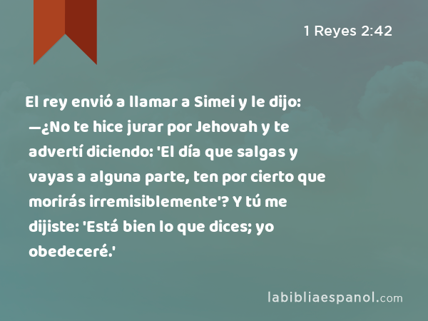 El rey envió a llamar a Simei y le dijo: —¿No te hice jurar por Jehovah y te advertí diciendo: 'El día que salgas y vayas a alguna parte, ten por cierto que morirás irremisiblemente'? Y tú me dijiste: 'Está bien lo que dices; yo obedeceré.' - 1 Reyes 2:42