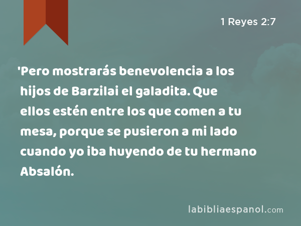 'Pero mostrarás benevolencia a los hijos de Barzilai el galadita. Que ellos estén entre los que comen a tu mesa, porque se pusieron a mi lado cuando yo iba huyendo de tu hermano Absalón. - 1 Reyes 2:7