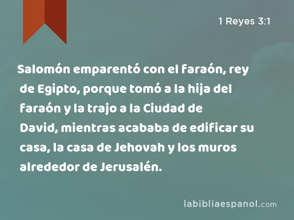 Salomón emparentó con el faraón, rey de Egipto, porque tomó a la hija del faraón y la trajo a la Ciudad de David, mientras acababa de edificar su casa, la casa de Jehovah y los muros alrededor de Jerusalén. - 1 Reyes 3:1