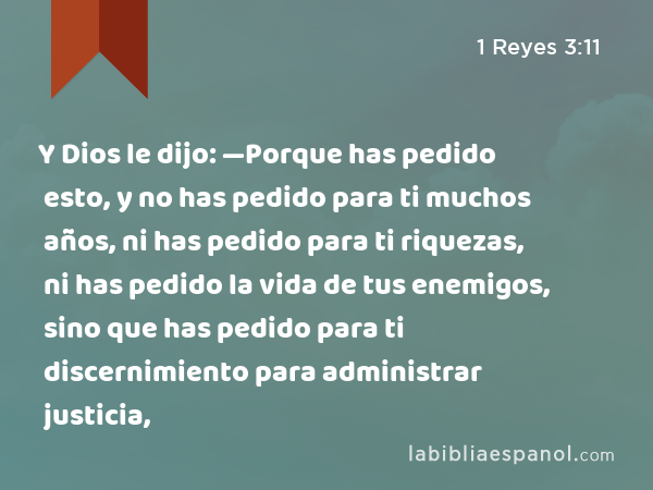 Y Dios le dijo: —Porque has pedido esto, y no has pedido para ti muchos años, ni has pedido para ti riquezas, ni has pedido la vida de tus enemigos, sino que has pedido para ti discernimiento para administrar justicia, - 1 Reyes 3:11