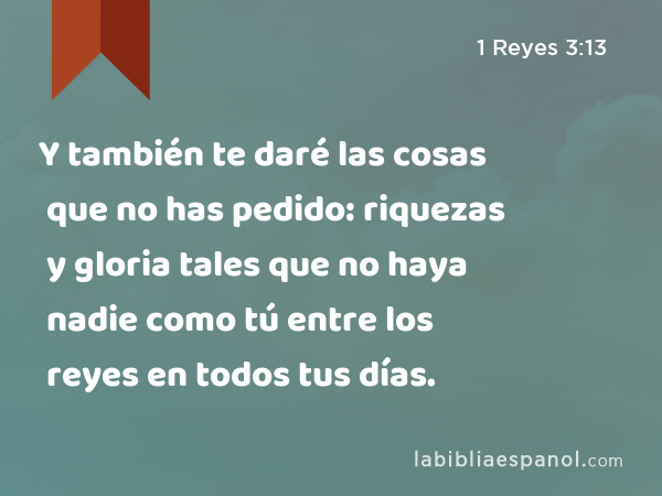 Y también te daré las cosas que no has pedido: riquezas y gloria tales que no haya nadie como tú entre los reyes en todos tus días. - 1 Reyes 3:13