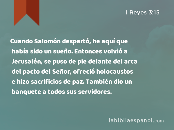 Cuando Salomón despertó, he aquí que había sido un sueño. Entonces volvió a Jerusalén, se puso de pie delante del arca del pacto del Señor, ofreció holocaustos e hizo sacrificios de paz. También dio un banquete a todos sus servidores. - 1 Reyes 3:15