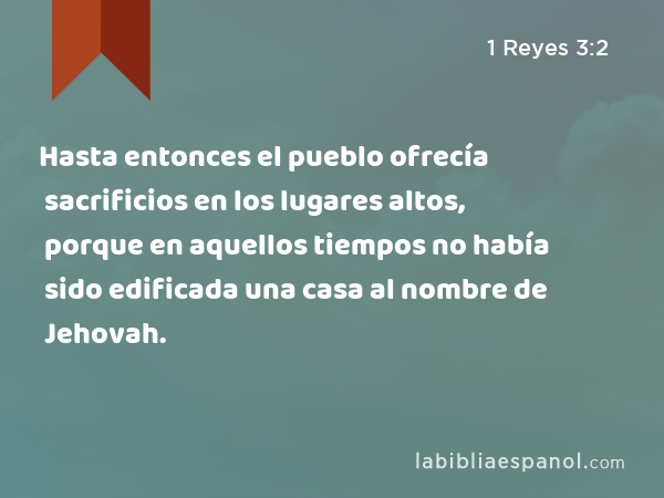 Hasta entonces el pueblo ofrecía sacrificios en los lugares altos, porque en aquellos tiempos no había sido edificada una casa al nombre de Jehovah. - 1 Reyes 3:2