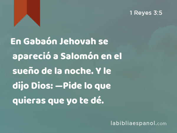 En Gabaón Jehovah se apareció a Salomón en el sueño de la noche. Y le dijo Dios: —Pide lo que quieras que yo te dé. - 1 Reyes 3:5