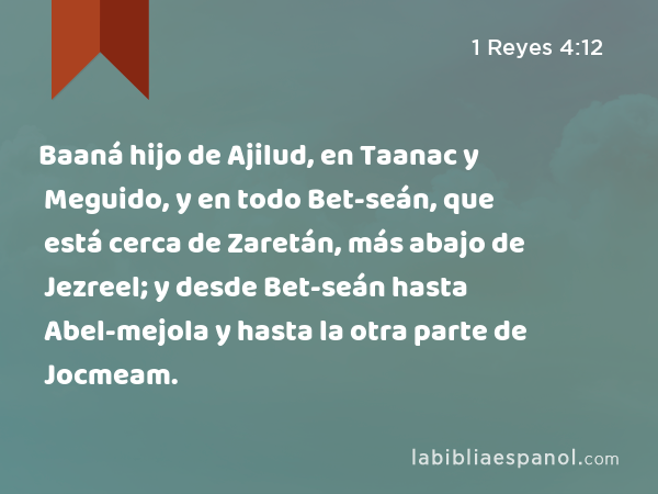 Baaná hijo de Ajilud, en Taanac y Meguido, y en todo Bet-seán, que está cerca de Zaretán, más abajo de Jezreel; y desde Bet-seán hasta Abel-mejola y hasta la otra parte de Jocmeam. - 1 Reyes 4:12