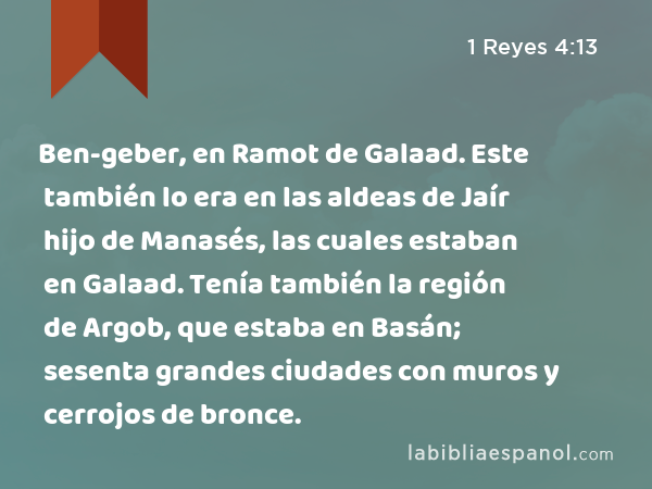 Ben-geber, en Ramot de Galaad. Este también lo era en las aldeas de Jaír hijo de Manasés, las cuales estaban en Galaad. Tenía también la región de Argob, que estaba en Basán; sesenta grandes ciudades con muros y cerrojos de bronce. - 1 Reyes 4:13