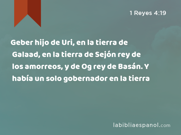 Geber hijo de Uri, en la tierra de Galaad, en la tierra de Sejón rey de los amorreos, y de Og rey de Basán. Y había un solo gobernador en la tierra - 1 Reyes 4:19