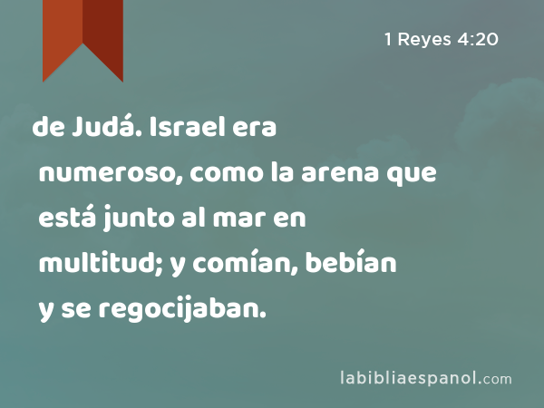 de Judá. Israel era numeroso, como la arena que está junto al mar en multitud; y comían, bebían y se regocijaban. - 1 Reyes 4:20