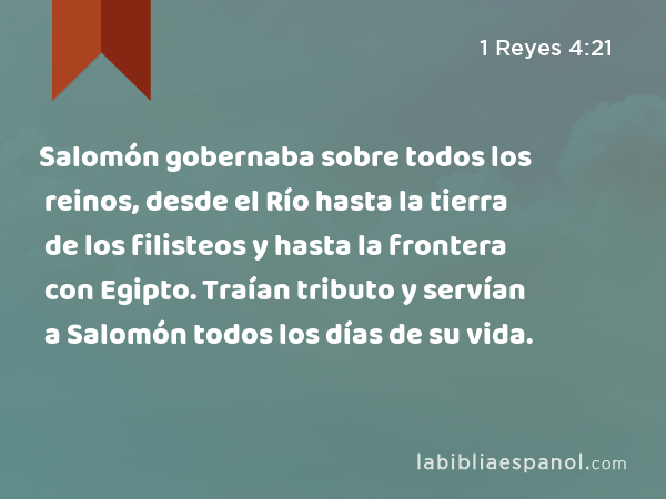 Salomón gobernaba sobre todos los reinos, desde el Río hasta la tierra de los filisteos y hasta la frontera con Egipto. Traían tributo y servían a Salomón todos los días de su vida. - 1 Reyes 4:21