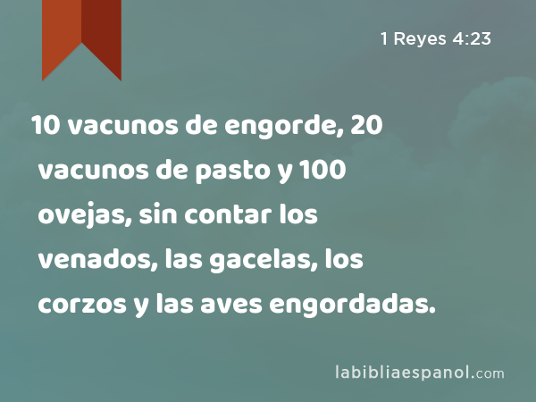 10 vacunos de engorde, 20 vacunos de pasto y 100 ovejas, sin contar los venados, las gacelas, los corzos y las aves engordadas. - 1 Reyes 4:23