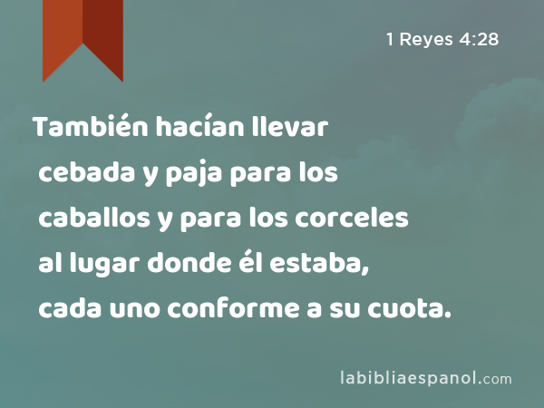 También hacían llevar cebada y paja para los caballos y para los corceles al lugar donde él estaba, cada uno conforme a su cuota. - 1 Reyes 4:28