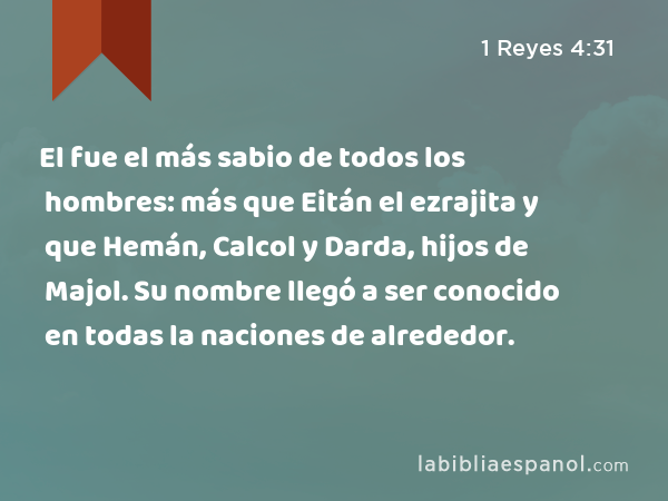 El fue el más sabio de todos los hombres: más que Eitán el ezrajita y que Hemán, Calcol y Darda, hijos de Majol. Su nombre llegó a ser conocido en todas la naciones de alrededor. - 1 Reyes 4:31