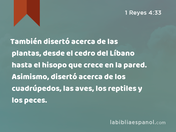 También disertó acerca de las plantas, desde el cedro del Líbano hasta el hisopo que crece en la pared. Asimismo, disertó acerca de los cuadrúpedos, las aves, los reptiles y los peces. - 1 Reyes 4:33