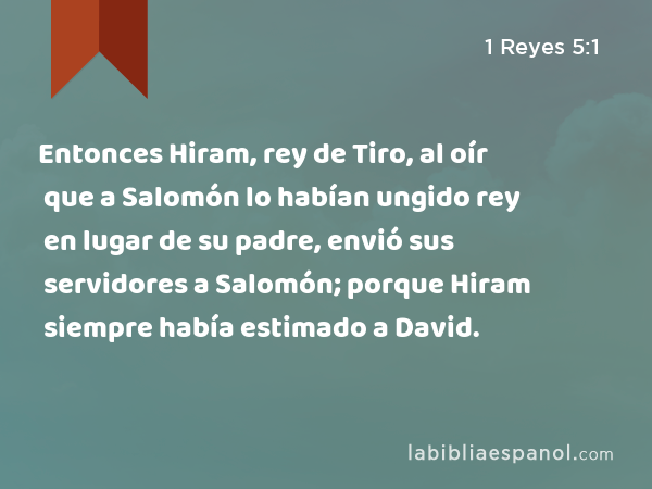 Entonces Hiram, rey de Tiro, al oír que a Salomón lo habían ungido rey en lugar de su padre, envió sus servidores a Salomón; porque Hiram siempre había estimado a David. - 1 Reyes 5:1