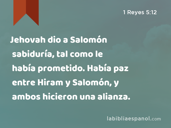 Jehovah dio a Salomón sabiduría, tal como le había prometido. Había paz entre Hiram y Salomón, y ambos hicieron una alianza. - 1 Reyes 5:12