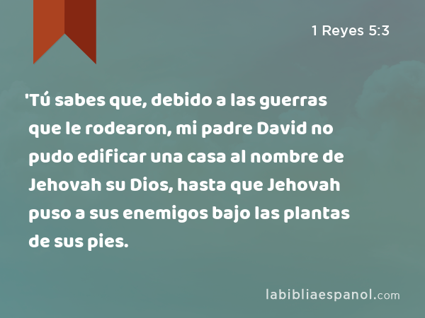 'Tú sabes que, debido a las guerras que le rodearon, mi padre David no pudo edificar una casa al nombre de Jehovah su Dios, hasta que Jehovah puso a sus enemigos bajo las plantas de sus pies. - 1 Reyes 5:3