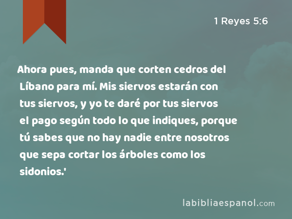 Ahora pues, manda que corten cedros del Líbano para mí. Mis siervos estarán con tus siervos, y yo te daré por tus siervos el pago según todo lo que indiques, porque tú sabes que no hay nadie entre nosotros que sepa cortar los árboles como los sidonios.' - 1 Reyes 5:6