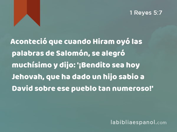 Aconteció que cuando Hiram oyó las palabras de Salomón, se alegró muchísimo y dijo: '¡Bendito sea hoy Jehovah, que ha dado un hijo sabio a David sobre ese pueblo tan numeroso!' - 1 Reyes 5:7