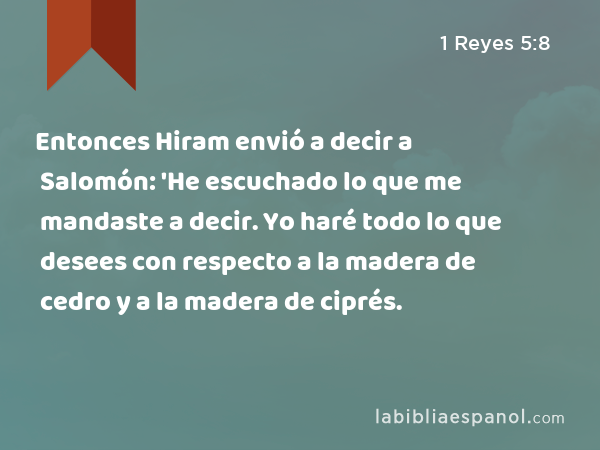 Entonces Hiram envió a decir a Salomón: 'He escuchado lo que me mandaste a decir. Yo haré todo lo que desees con respecto a la madera de cedro y a la madera de ciprés. - 1 Reyes 5:8