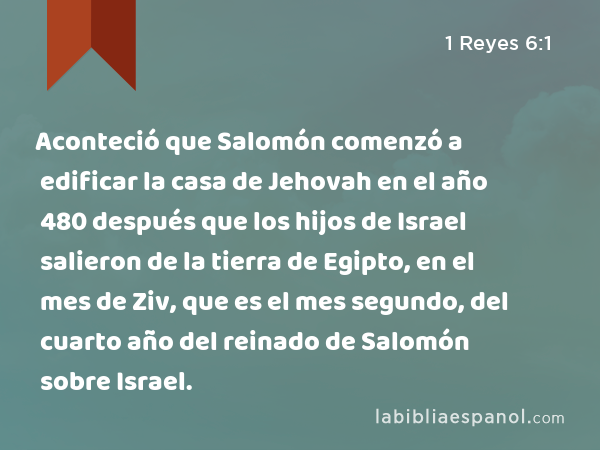 Aconteció que Salomón comenzó a edificar la casa de Jehovah en el año 480 después que los hijos de Israel salieron de la tierra de Egipto, en el mes de Ziv, que es el mes segundo, del cuarto año del reinado de Salomón sobre Israel. - 1 Reyes 6:1