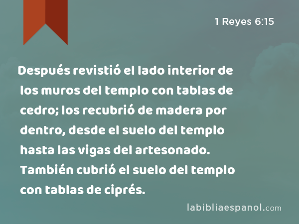 Después revistió el lado interior de los muros del templo con tablas de cedro; los recubrió de madera por dentro, desde el suelo del templo hasta las vigas del artesonado. También cubrió el suelo del templo con tablas de ciprés. - 1 Reyes 6:15