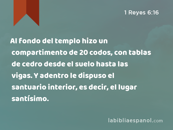 Al fondo del templo hizo un compartimento de 20 codos, con tablas de cedro desde el suelo hasta las vigas. Y adentro le dispuso el santuario interior, es decir, el lugar santísimo. - 1 Reyes 6:16