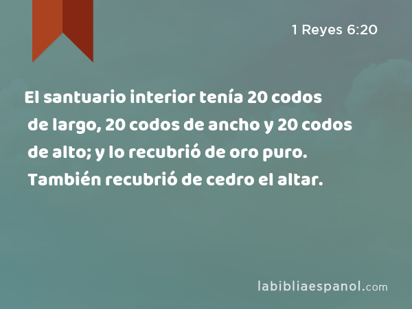 El santuario interior tenía 20 codos de largo, 20 codos de ancho y 20 codos de alto; y lo recubrió de oro puro. También recubrió de cedro el altar. - 1 Reyes 6:20