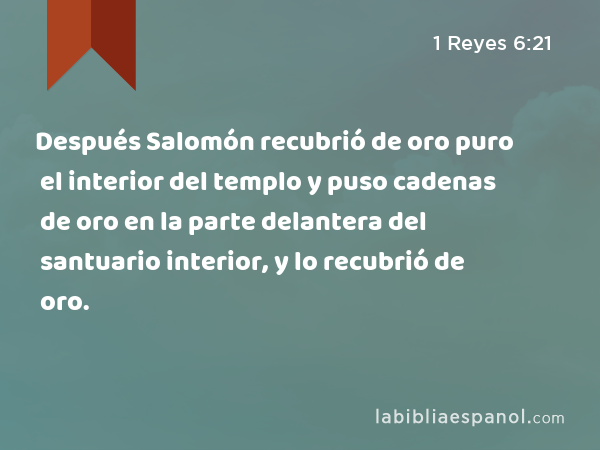 Después Salomón recubrió de oro puro el interior del templo y puso cadenas de oro en la parte delantera del santuario interior, y lo recubrió de oro. - 1 Reyes 6:21