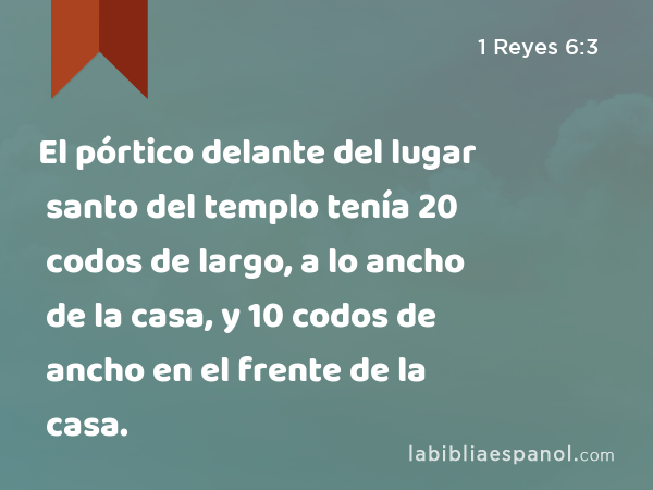 El pórtico delante del lugar santo del templo tenía 20 codos de largo, a lo ancho de la casa, y 10 codos de ancho en el frente de la casa. - 1 Reyes 6:3