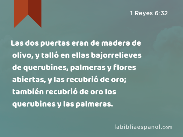 Las dos puertas eran de madera de olivo, y talló en ellas bajorrelieves de querubines, palmeras y flores abiertas, y las recubrió de oro; también recubrió de oro los querubines y las palmeras. - 1 Reyes 6:32