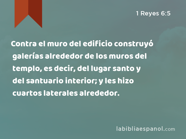 Contra el muro del edificio construyó galerías alrededor de los muros del templo, es decir, del lugar santo y del santuario interior; y les hizo cuartos laterales alrededor. - 1 Reyes 6:5