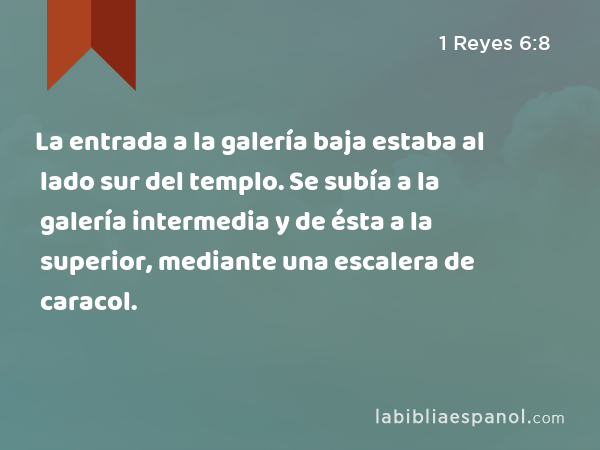 La entrada a la galería baja estaba al lado sur del templo. Se subía a la galería intermedia y de ésta a la superior, mediante una escalera de caracol. - 1 Reyes 6:8