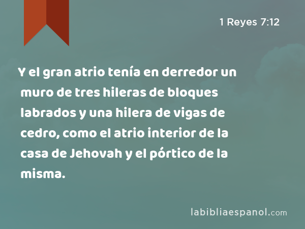 Y el gran atrio tenía en derredor un muro de tres hileras de bloques labrados y una hilera de vigas de cedro, como el atrio interior de la casa de Jehovah y el pórtico de la misma. - 1 Reyes 7:12