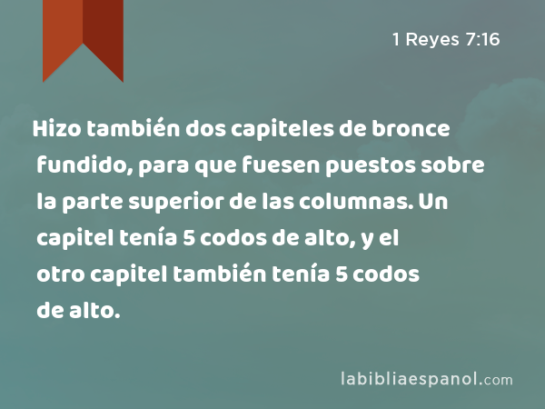 Hizo también dos capiteles de bronce fundido, para que fuesen puestos sobre la parte superior de las columnas. Un capitel tenía 5 codos de alto, y el otro capitel también tenía 5 codos de alto. - 1 Reyes 7:16