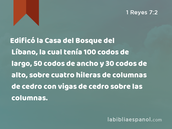 Edificó la Casa del Bosque del Líbano, la cual tenía 100 codos de largo, 50 codos de ancho y 30 codos de alto, sobre cuatro hileras de columnas de cedro con vigas de cedro sobre las columnas. - 1 Reyes 7:2