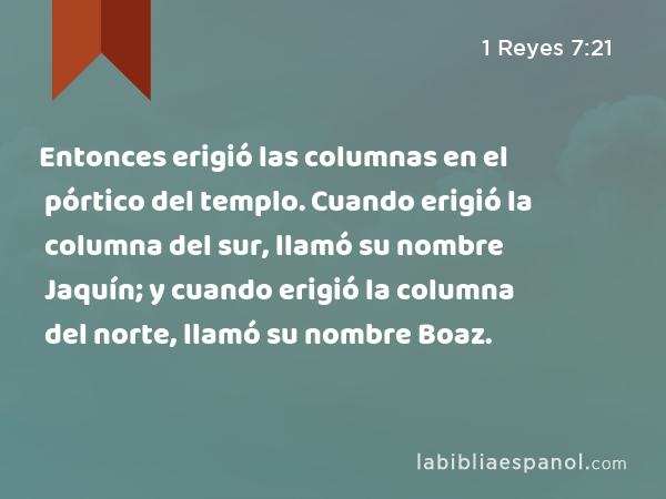 Entonces erigió las columnas en el pórtico del templo. Cuando erigió la columna del sur, llamó su nombre Jaquín; y cuando erigió la columna del norte, llamó su nombre Boaz. - 1 Reyes 7:21