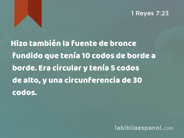 Hizo también la fuente de bronce fundido que tenía 10 codos de borde a borde. Era circular y tenía 5 codos de alto, y una circunferencia de 30 codos. - 1 Reyes 7:23