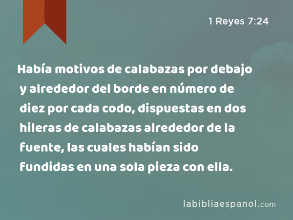 Había motivos de calabazas por debajo y alrededor del borde en número de diez por cada codo, dispuestas en dos hileras de calabazas alrededor de la fuente, las cuales habían sido fundidas en una sola pieza con ella. - 1 Reyes 7:24