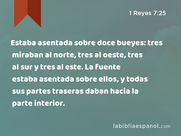 Estaba asentada sobre doce bueyes: tres miraban al norte, tres al oeste, tres al sur y tres al este. La fuente estaba asentada sobre ellos, y todas sus partes traseras daban hacia la parte interior. - 1 Reyes 7:25