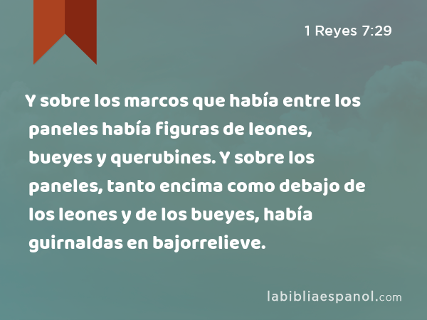 Y sobre los marcos que había entre los paneles había figuras de leones, bueyes y querubines. Y sobre los paneles, tanto encima como debajo de los leones y de los bueyes, había guirnaldas en bajorrelieve. - 1 Reyes 7:29