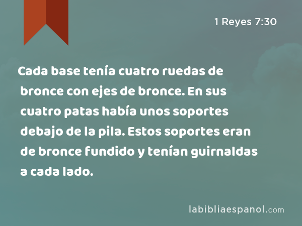 Cada base tenía cuatro ruedas de bronce con ejes de bronce. En sus cuatro patas había unos soportes debajo de la pila. Estos soportes eran de bronce fundido y tenían guirnaldas a cada lado. - 1 Reyes 7:30