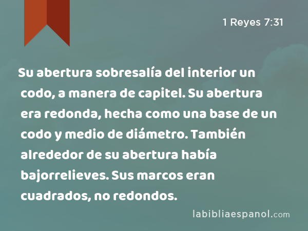 Su abertura sobresalía del interior un codo, a manera de capitel. Su abertura era redonda, hecha como una base de un codo y medio de diámetro. También alrededor de su abertura había bajorrelieves. Sus marcos eran cuadrados, no redondos. - 1 Reyes 7:31