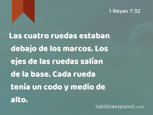 Las cuatro ruedas estaban debajo de los marcos. Los ejes de las ruedas salían de la base. Cada rueda tenía un codo y medio de alto. - 1 Reyes 7:32