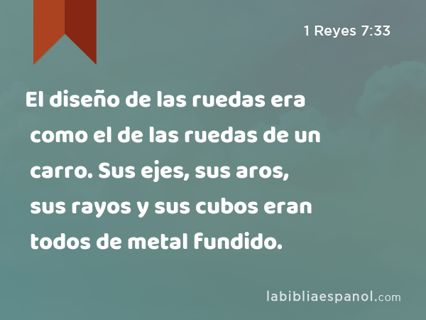 El diseño de las ruedas era como el de las ruedas de un carro. Sus ejes, sus aros, sus rayos y sus cubos eran todos de metal fundido. - 1 Reyes 7:33