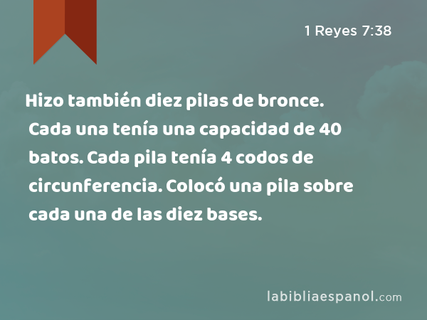 Hizo también diez pilas de bronce. Cada una tenía una capacidad de 40 batos. Cada pila tenía 4 codos de circunferencia. Colocó una pila sobre cada una de las diez bases. - 1 Reyes 7:38