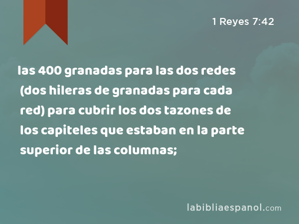 las 400 granadas para las dos redes (dos hileras de granadas para cada red) para cubrir los dos tazones de los capiteles que estaban en la parte superior de las columnas; - 1 Reyes 7:42