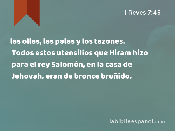 las ollas, las palas y los tazones. Todos estos utensilios que Hiram hizo para el rey Salomón, en la casa de Jehovah, eran de bronce bruñido. - 1 Reyes 7:45